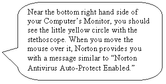 Rounded Rectangular Callout: Near the bottom right hand side of your Computers Monitor, you should see the little yellow circle with the stethoscope. When you move the mouse over it, Norton provides you with a message similar to Norton Antivirus Auto-Protect Enabled.