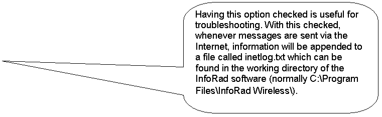 Rounded Rectangular Callout: Having this option checked is useful for troubleshooting. With this checked, whenever messages are sent via the Internet, information will be appended to a file called inetlog.txt which can be found in the working directory of the InfoRad software (normally C:\Program Files\InfoRad Wireless\). 