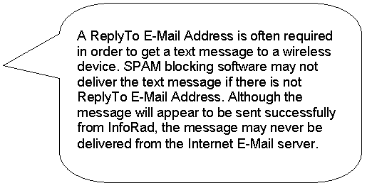 Rounded Rectangular Callout: A ReplyTo E-Mail Address is often required in order to get a text message to a wireless device. SPAM blocking software may not deliver the text message if there is not ReplyTo E-Mail Address. Although the message will appear to be sent successfully from InfoRad, the message may never be delivered from the Internet E-Mail server. 
